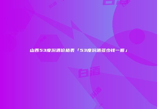 山西53度汾酒价格表「53度汾酒多少钱一瓶」