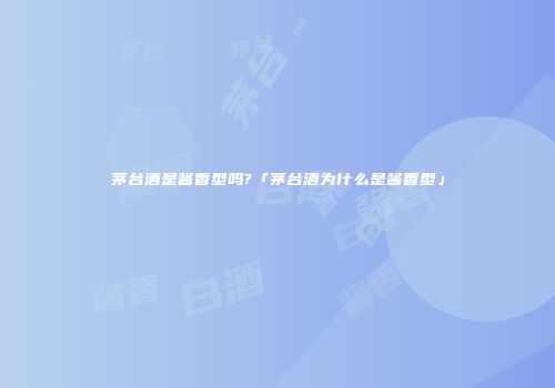 茅台酒是酱香型吗?「茅台酒为什么是酱香型」