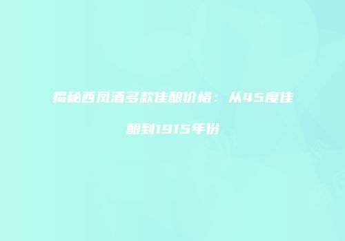 揭秘西凤酒多款佳酿价格：从45度佳酿到1915年份