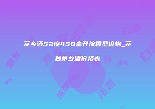 茅乡酒52度450毫升浓香型价格_茅台茅乡酒价格表