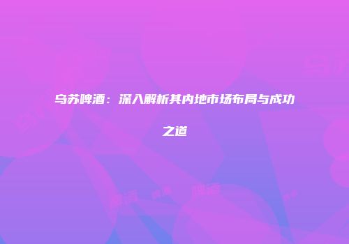 乌苏啤酒：深入解析其内地市场布局与成功之道