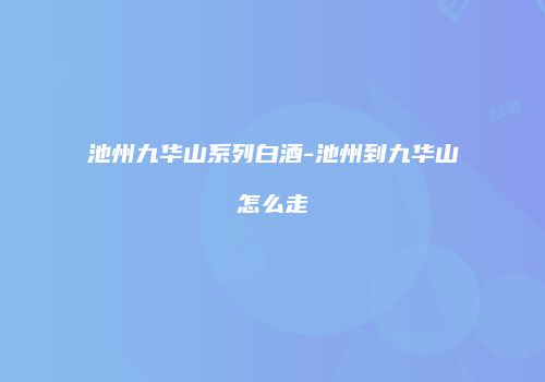池州九华山系列白酒-池州到九华山怎么走