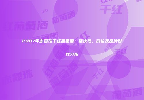 2007年赤霞珠干红葡萄酒：适饮性、价位及品牌对比分析
