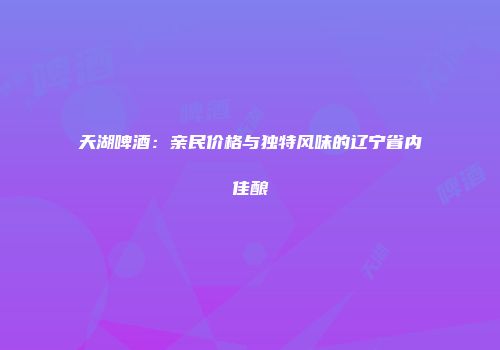 天湖啤酒：亲民价格与独特风味的辽宁省内佳酿
