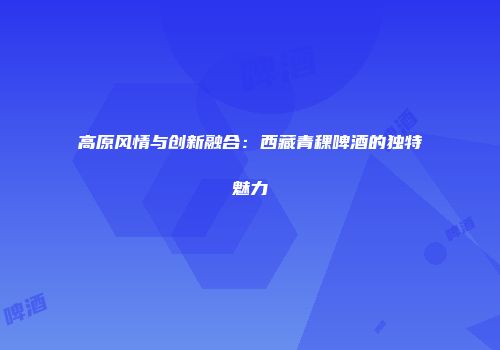 高原风情与创新融合：西藏青稞啤酒的独特魅力