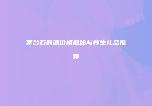 茅台石斛酒价格揭秘与养生礼品推荐