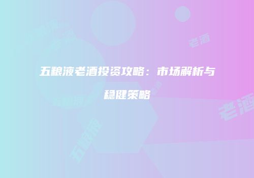 五粮液老酒投资攻略：市场解析与稳健策略