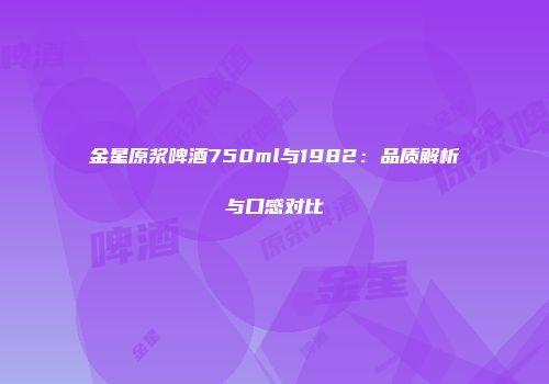 金星原浆啤酒750ml与1982：品质解析与口感对比