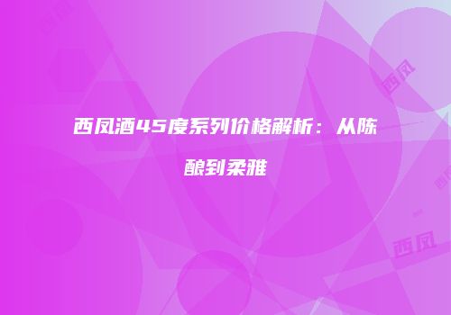 西凤酒45度系列价格解析：从陈酿到柔雅