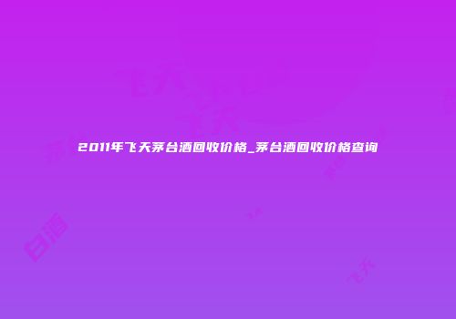 2011年飞天茅台酒回收价格_茅台酒回收价格查询