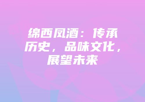 绵西凤酒：传承历史，品味文化，展望未来