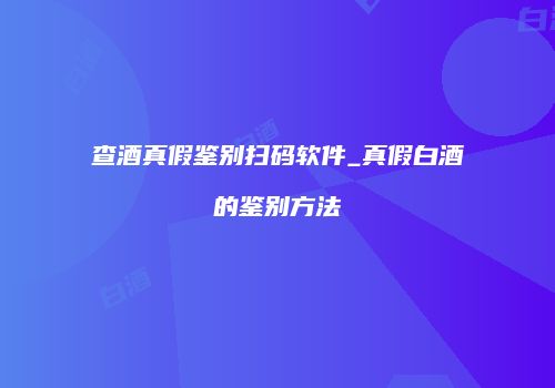 查酒真假鉴别扫码软件_真假白酒的鉴别方法