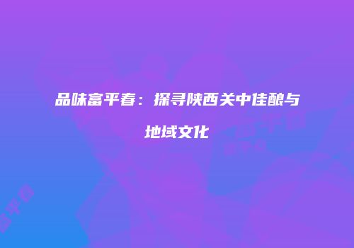 品味富平春：探寻陕西关中佳酿与地域文化