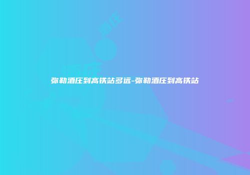 弥勒酒庄到高铁站多远-弥勒酒庄到高铁站
