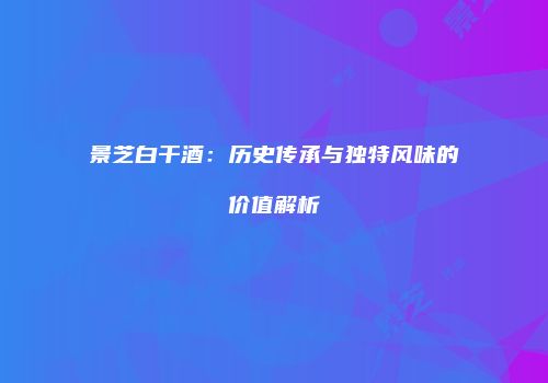 景芝白干酒：历史传承与独特风味的价值解析