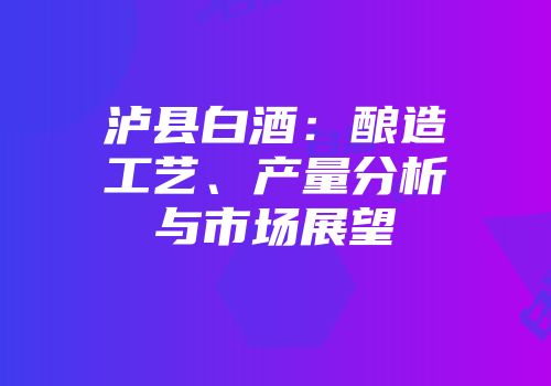 泸县白酒：酿造工艺、产量分析与市场展望