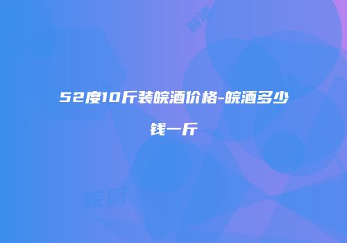 52度10斤装皖酒价格-皖酒多少钱一斤