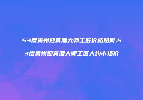 53度贵州迎宾酒大师工匠价格如何,53度贵州迎宾酒大师工匠大约市场价