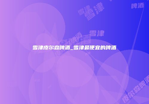 雪津皮尔森啤酒_雪津最便宜的啤酒