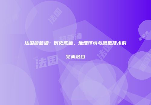 法国葡萄酒：历史底蕴、地理环境与酿造技术的完美融合