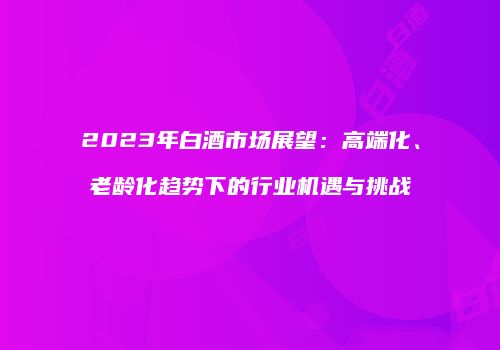 2023年白酒市场展望：高端化、老龄化趋势下的行业机遇与挑战