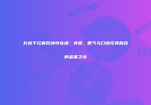 长城干红解百纳特选级：外观、香气与口感完美融合的品鉴之旅