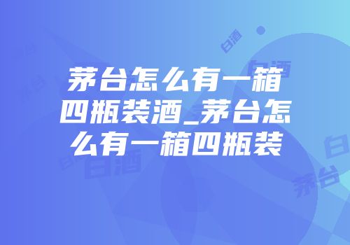茅台怎么有一箱四瓶装酒_茅台怎么有一箱四瓶装