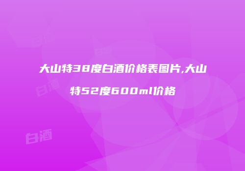 大山特38度白酒价格表图片,大山特52度600ml价格