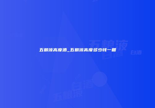 五粮液高度酒_五粮液高度多少钱一箱
