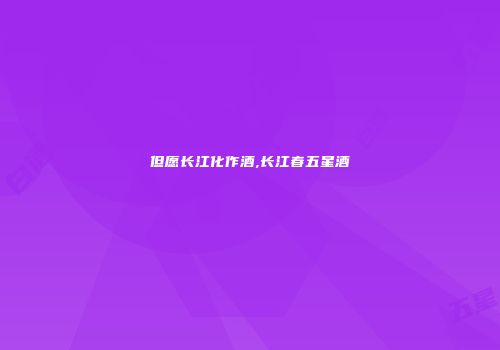 但愿长江化作酒,长江春五星酒