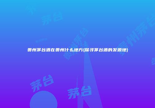 贵州茅台酒在贵州什么地方(探寻茅台酒的发源地)