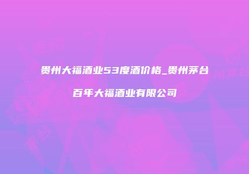 贵州大福酒业53度酒价格_贵州茅台百年大福酒业有限公司