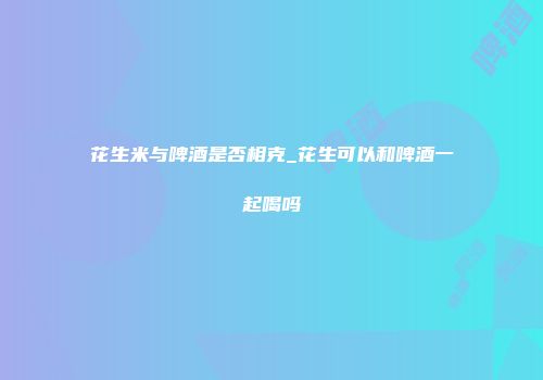 花生米与啤酒是否相克_花生可以和啤酒一起喝吗