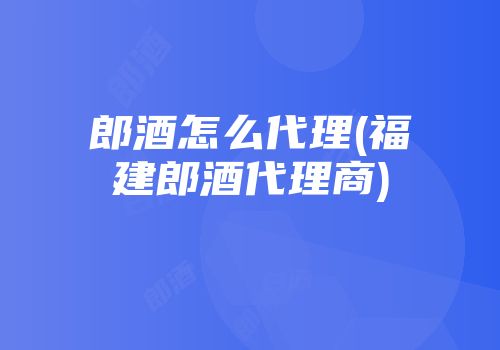 郎酒怎么代理(福建郎酒代理商)