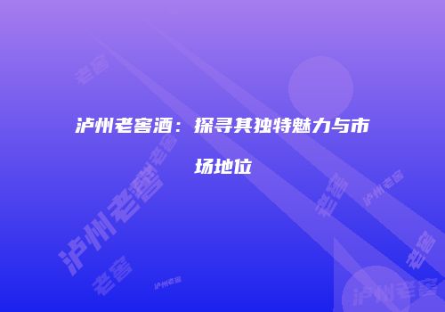 泸州老窖酒：探寻其独特魅力与市场地位