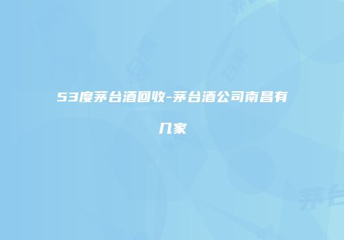 53度茅台酒回收-茅台酒公司南昌有几家