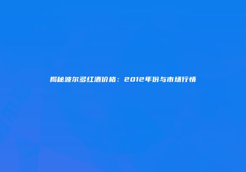 揭秘波尔多红酒价格：2012年份与市场行情