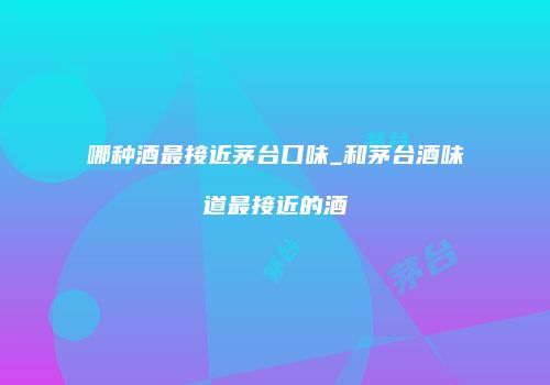 哪种酒最接近茅台口味_和茅台酒味道最接近的酒
