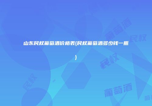 山东民权葡萄酒价格表(民权葡萄酒多少钱一瓶)