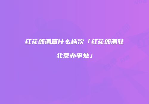 红花郎酒算什么档次「红花郎酒驻北京办事处」
