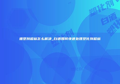 增塑剂超标怎么解决_白酒如何快速处理塑化剂超标
