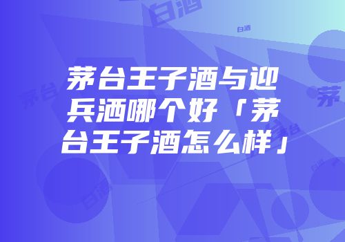 茅台王子酒与迎兵洒哪个好「茅台王子酒怎么样」