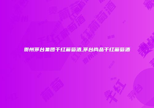贵州茅台集团干红葡萄酒,茅台尚品干红葡萄酒