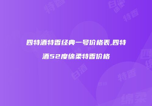 四特酒特香经典一号价格表,四特酒52度绵柔特香价格