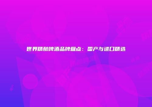 世界精酿啤酒品牌盘点：国产与进口精选