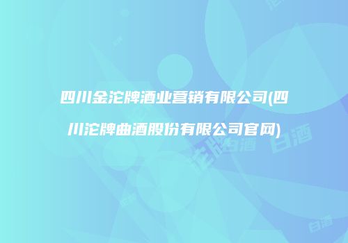 四川金沱牌酒业营销有限公司(四川沱牌曲酒股份有限公司官网)