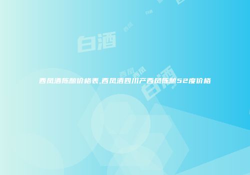 西凤酒陈酿价格表,西凤酒四川产西凤陈酿52度价格