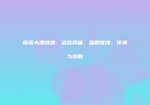 探索大理啤酒：多款风味，品质优良，传承与创新