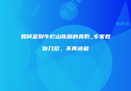 如何鉴别牛栏山陈酿的真假_专家教你几招，不再被骗