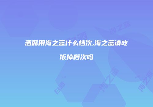 酒席用海之蓝什么档次,海之蓝请吃饭掉档次吗
